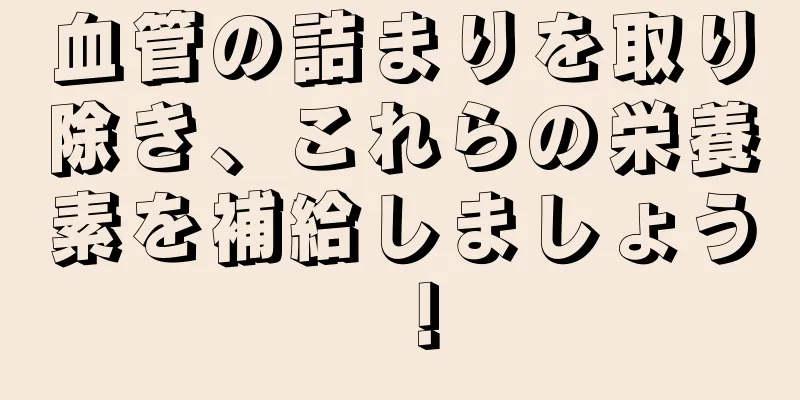 血管の詰まりを取り除き、これらの栄養素を補給しましょう！