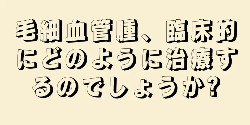 毛細血管腫、臨床的にどのように治療するのでしょうか?