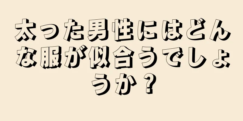 太った男性にはどんな服が似合うでしょうか？