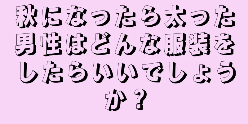 秋になったら太った男性はどんな服装をしたらいいでしょうか？