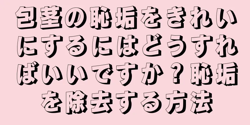 包茎の恥垢をきれいにするにはどうすればいいですか？恥垢を除去する方法