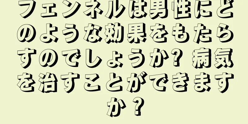 フェンネルは男性にどのような効果をもたらすのでしょうか? 病気を治すことができますか？