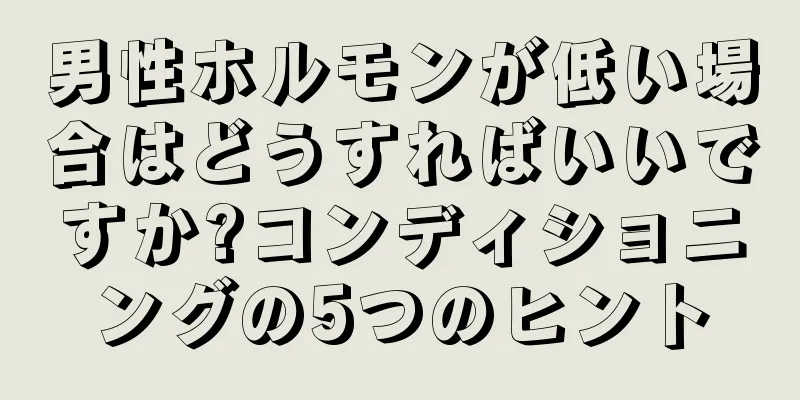 男性ホルモンが低い場合はどうすればいいですか?コンディショニングの5つのヒント