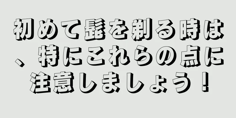 初めて髭を剃る時は、特にこれらの点に注意しましょう！