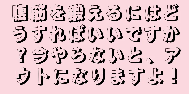 腹筋を鍛えるにはどうすればいいですか？今やらないと、アウトになりますよ！
