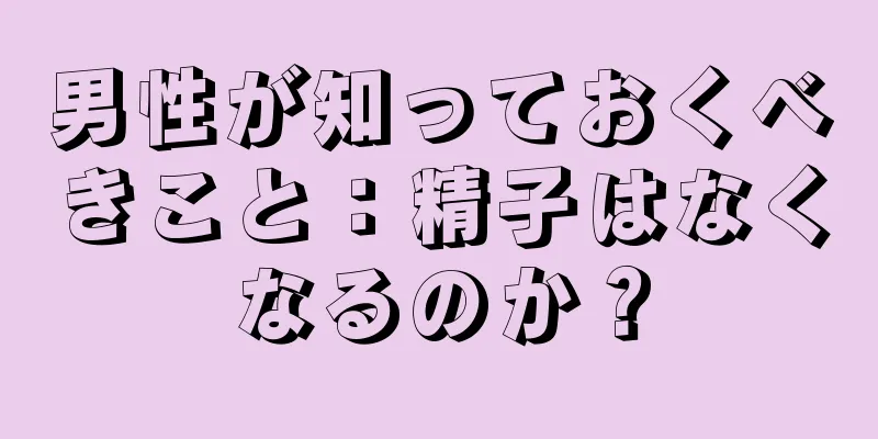 男性が知っておくべきこと：精子はなくなるのか？
