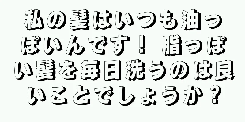 私の髪はいつも油っぽいんです！ 脂っぽい髪を毎日洗うのは良いことでしょうか？
