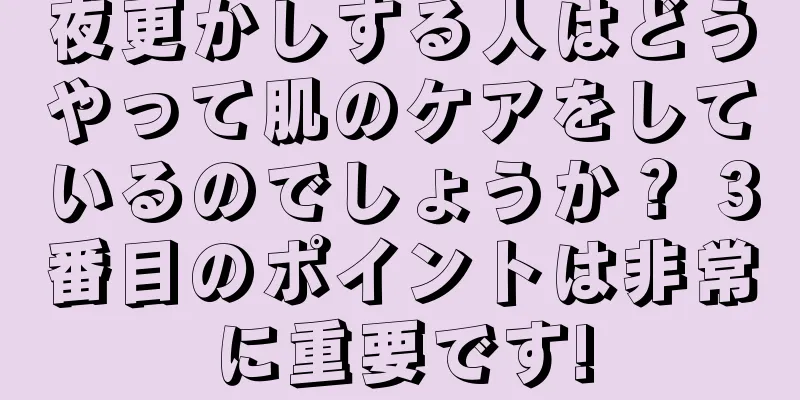 夜更かしする人はどうやって肌のケアをしているのでしょうか？ 3番目のポイントは非常に重要です!