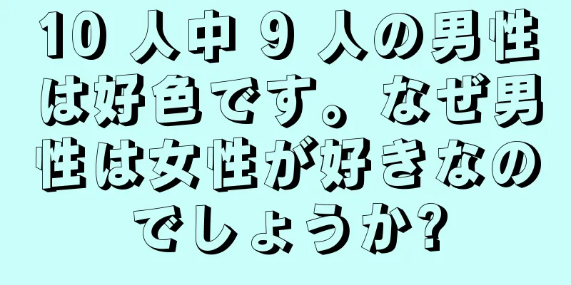 10 人中 9 人の男性は好色です。なぜ男性は女性が好きなのでしょうか?