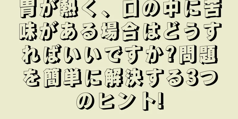 胃が熱く、口の中に苦味がある場合はどうすればいいですか?問題を簡単に解決する3つのヒント!