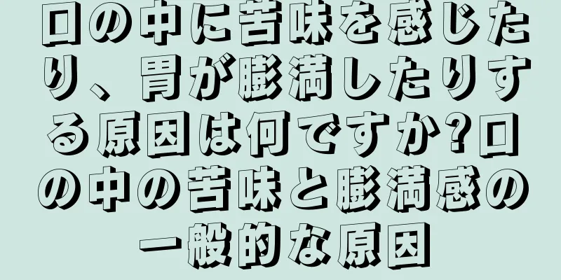 口の中に苦味を感じたり、胃が膨満したりする原因は何ですか?口の中の苦味と膨満感の一般的な原因