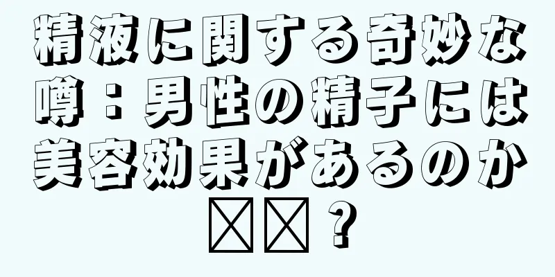 精液に関する奇妙な噂：男性の精子には美容効果があるのか​​？