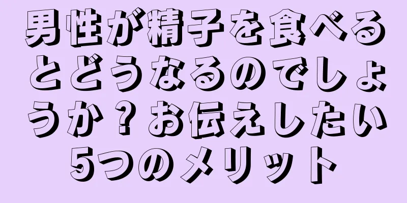 男性が精子を食べるとどうなるのでしょうか？お伝えしたい5つのメリット