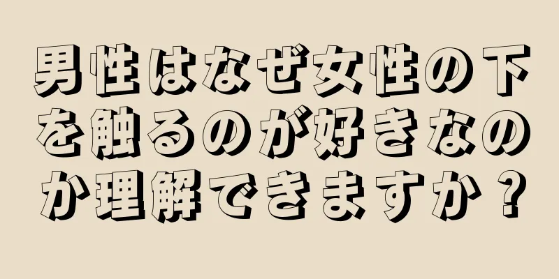 男性はなぜ女性の下を触るのが好きなのか理解できますか？