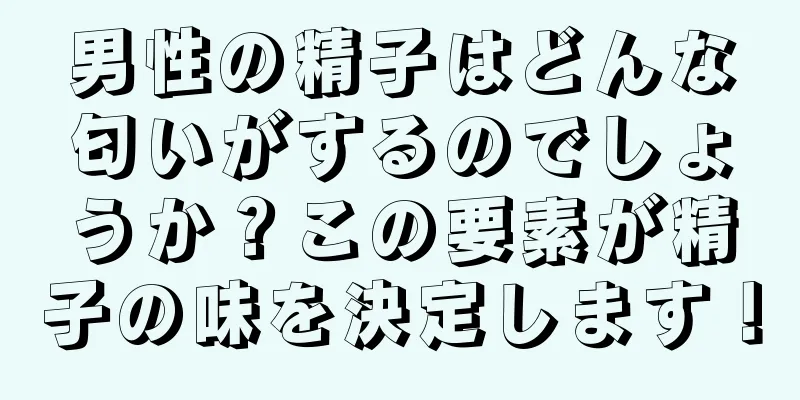 男性の精子はどんな匂いがするのでしょうか？この要素が精子の味を決定します！