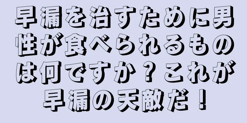 早漏を治すために男性が食べられるものは何ですか？これが早漏の天敵だ！
