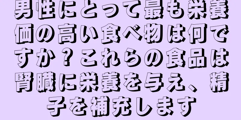 男性にとって最も栄養価の高い食べ物は何ですか？これらの食品は腎臓に栄養を与え、精子を補充します