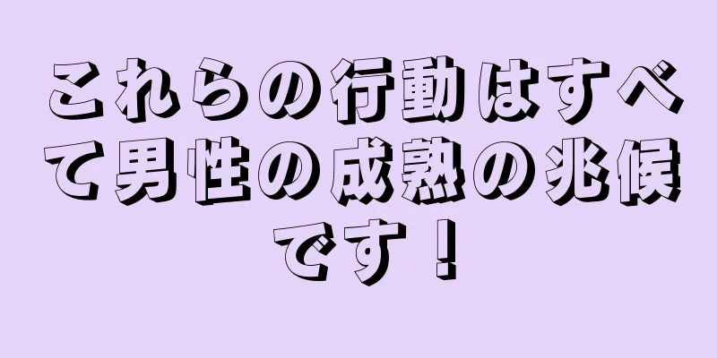 これらの行動はすべて男性の成熟の兆候です！