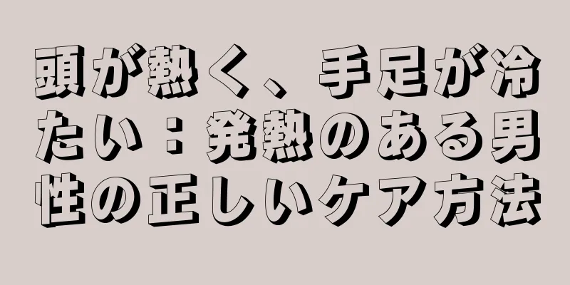 頭が熱く、手足が冷たい：発熱のある男性の正しいケア方法