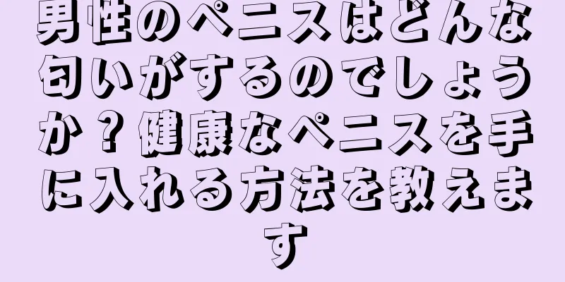 男性のペニスはどんな匂いがするのでしょうか？健康なペニスを手に入れる方法を教えます