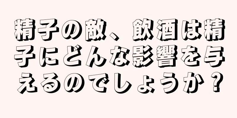 精子の敵、飲酒は精子にどんな影響を与えるのでしょうか？
