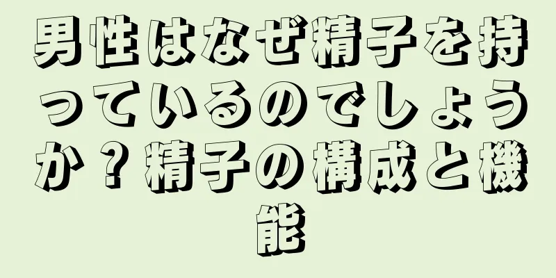 男性はなぜ精子を持っているのでしょうか？精子の構成と機能