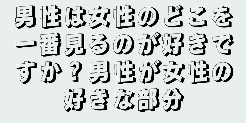 男性は女性のどこを一番見るのが好きですか？男性が女性の好きな部分