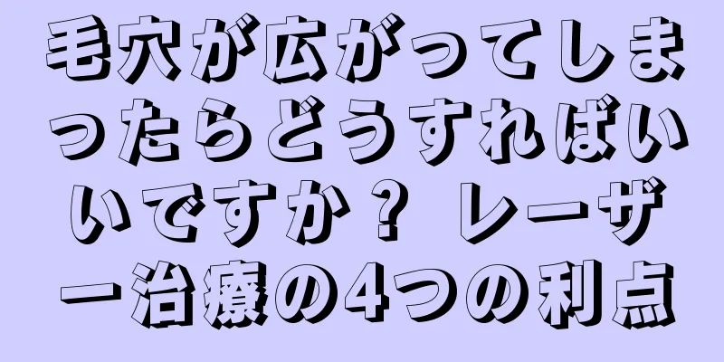 毛穴が広がってしまったらどうすればいいですか？ レーザー治療の4つの利点