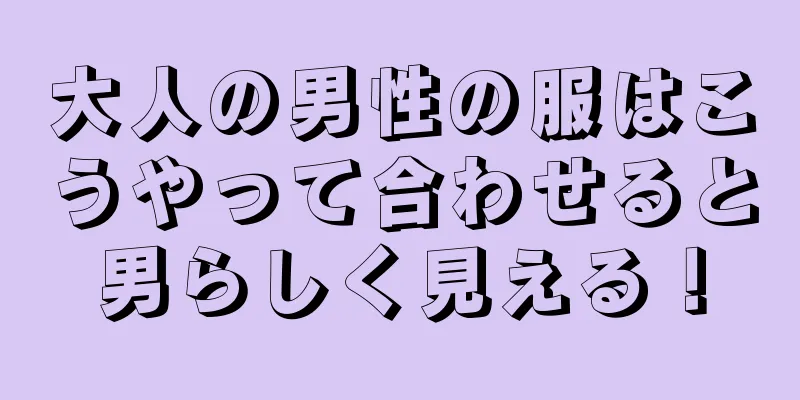 大人の男性の服はこうやって合わせると男らしく見える！
