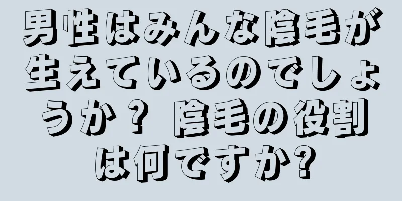 男性はみんな陰毛が生えているのでしょうか？ 陰毛の役割は何ですか?
