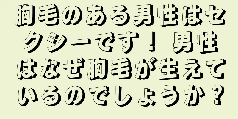 胸毛のある男性はセクシーです！ 男性はなぜ胸毛が生えているのでしょうか？