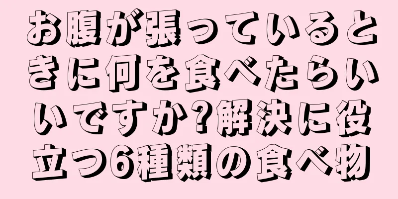 お腹が張っているときに何を食べたらいいですか?解決に役立つ6種類の食べ物