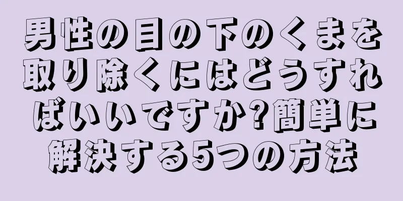 男性の目の下のくまを取り除くにはどうすればいいですか?簡単に解決する5つの方法
