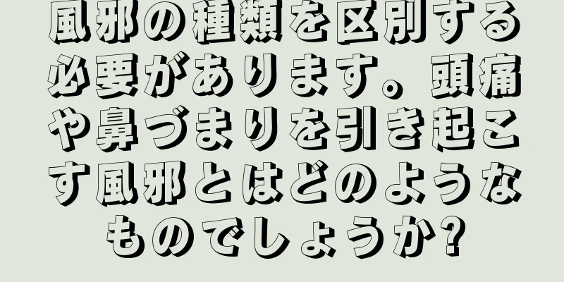 風邪の種類を区別する必要があります。頭痛や鼻づまりを引き起こす風邪とはどのようなものでしょうか?