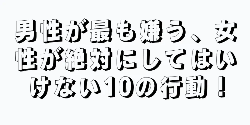 男性が最も嫌う、女性が絶対にしてはいけない10の行動！