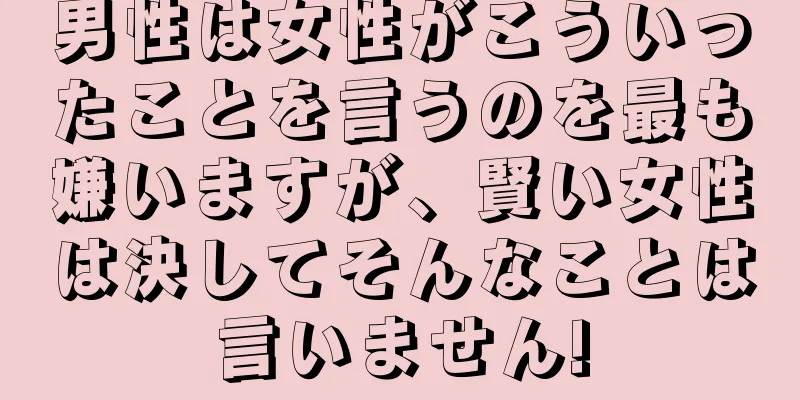 男性は女性がこういったことを言うのを最も嫌いますが、賢い女性は決してそんなことは言いません!