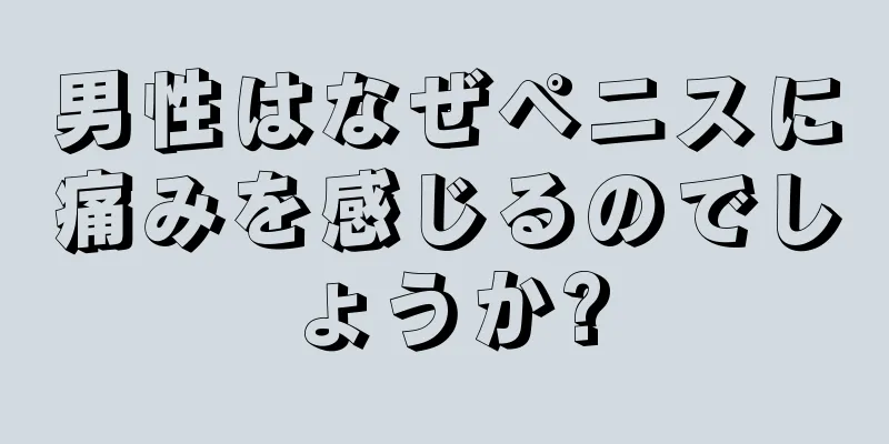男性はなぜペニスに痛みを感じるのでしょうか?