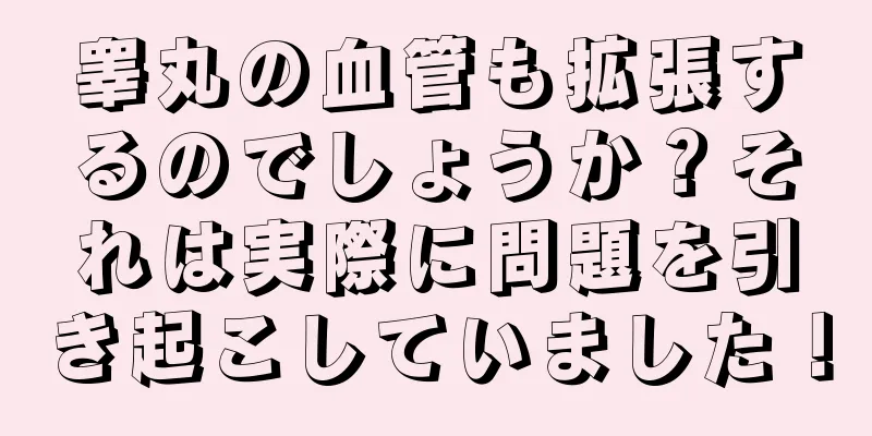 睾丸の血管も拡張するのでしょうか？それは実際に問題を引き起こしていました！
