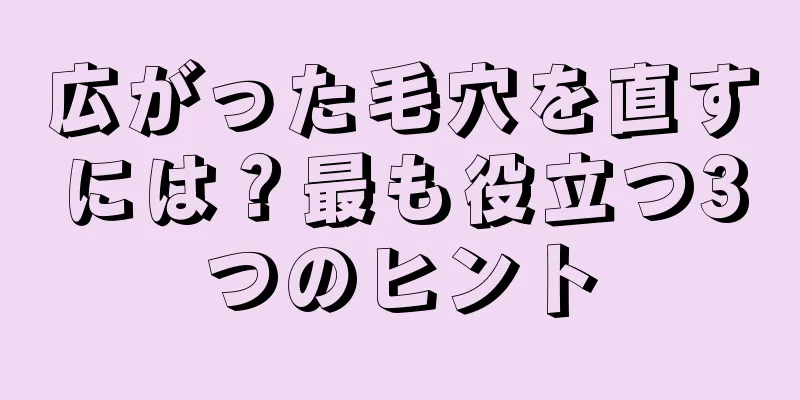 広がった毛穴を直すには？最も役立つ3つのヒント