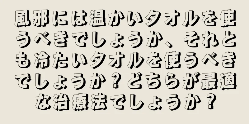 風邪には温かいタオルを使うべきでしょうか、それとも冷たいタオルを使うべきでしょうか？どちらが最適な治療法でしょうか？