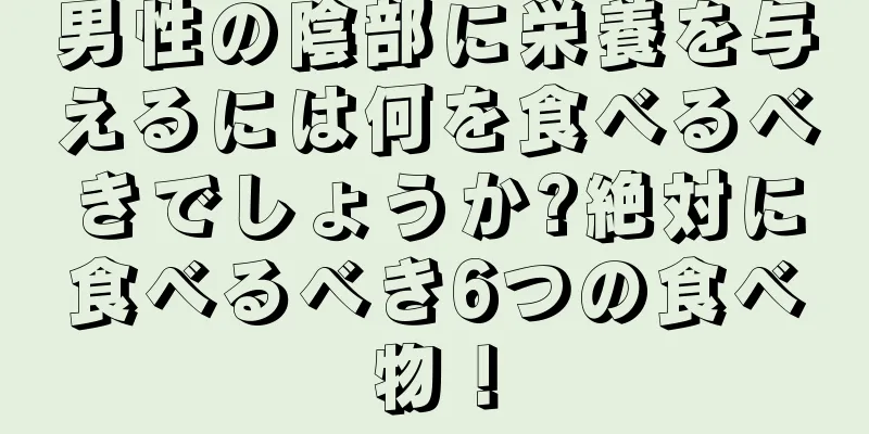 男性の陰部に栄養を与えるには何を食べるべきでしょうか?絶対に食べるべき6つの食べ物！