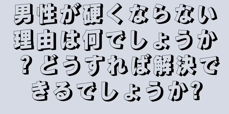 男性が硬くならない理由は何でしょうか？どうすれば解決できるでしょうか?