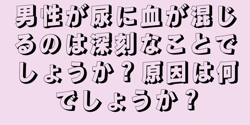 男性が尿に血が混じるのは深刻なことでしょうか？原因は何でしょうか？