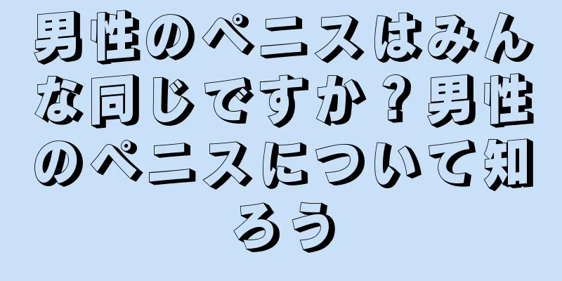 男性のペニスはみんな同じですか？男性のペニスについて知ろう