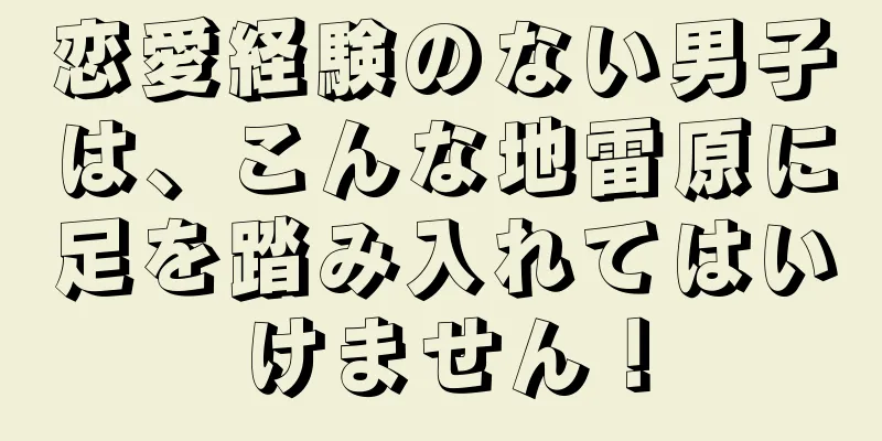 恋愛経験のない男子は、こんな地雷原に足を踏み入れてはいけません！