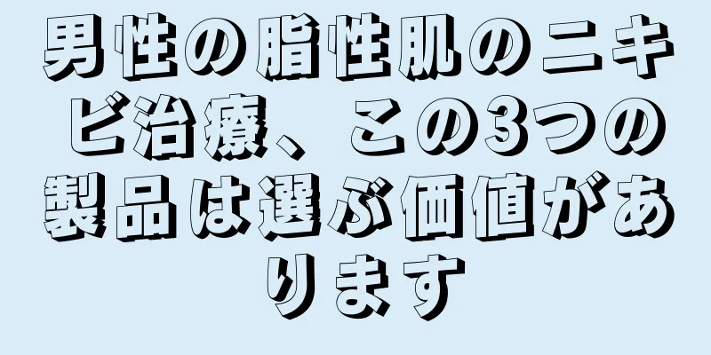 男性の脂性肌のニキビ治療、この3つの製品は選ぶ価値があります