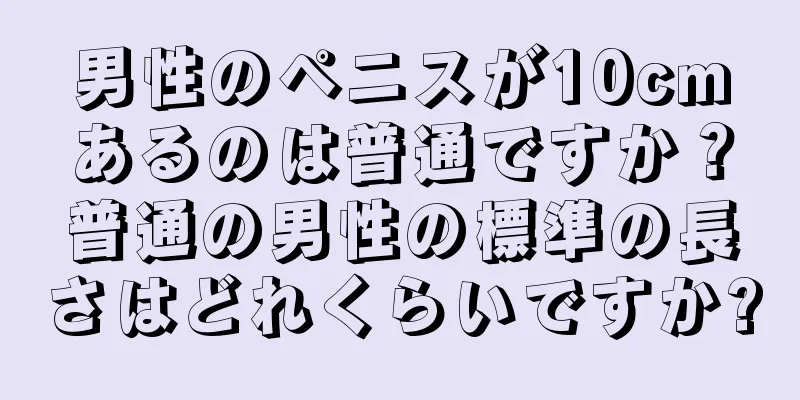 男性のペニスが10cmあるのは普通ですか？普通の男性の標準の長さはどれくらいですか?