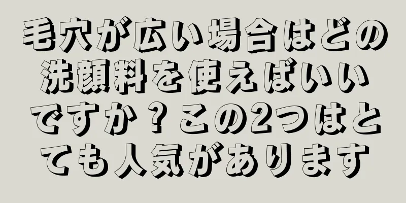 毛穴が広い場合はどの洗顔料を使えばいいですか？この2つはとても人気があります