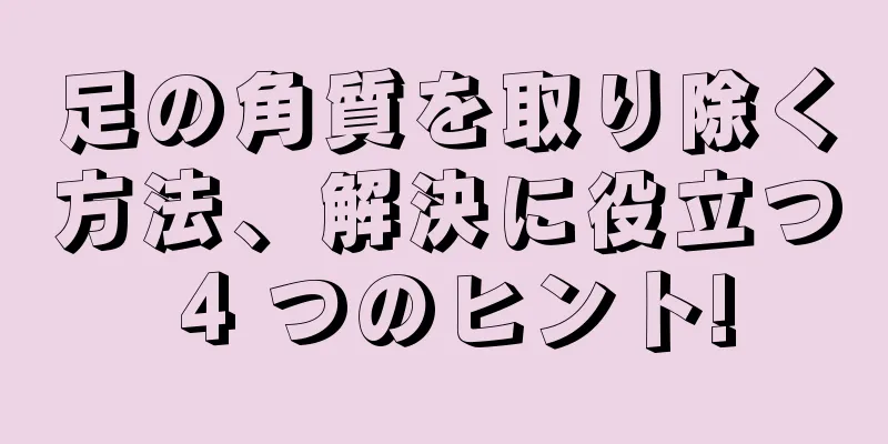足の角質を取り除く方法、解決に役立つ 4 つのヒント!