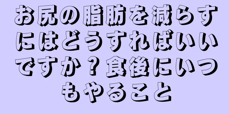 お尻の脂肪を減らすにはどうすればいいですか？食後にいつもやること